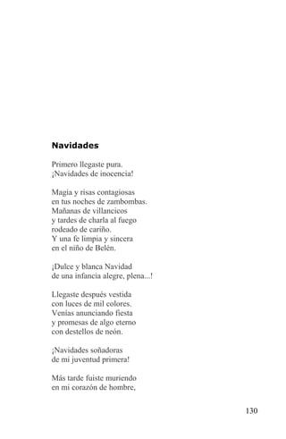 Navidades

Primero llegaste pura.
¡Navidades de inocencia!

Magia y risas contagiosas
en tus noches de zambombas.
Mañanas de villancicos
y tardes de charla al fuego
rodeado de cariño.
Y una fe limpia y sincera
en el niño de Belén.

¡Dulce y blanca Navidad
de una infancia alegre, plena...!

Llegaste después vestida
con luces de mil colores.
Venías anunciando fiesta
y promesas de algo eterno
con destellos de neón.

¡Navidades soñadoras
de mi juventud primera!

Más tarde fuiste muriendo
en mi corazón de hombre,

                                    130
 