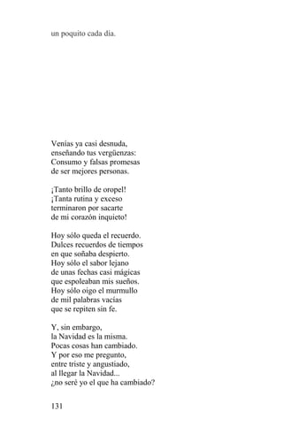 un poquito cada día.




Venías ya casi desnuda,
enseñando tus vergüenzas:
Consumo y falsas promesas
de ser mejores personas.

¡Tanto brillo de oropel!
¡Tanta rutina y exceso
terminaron por sacarte
de mi corazón inquieto!

Hoy sólo queda el recuerdo.
Dulces recuerdos de tiempos
en que soñaba despierto.
Hoy sólo el sabor lejano
de unas fechas casi mágicas
que espoleaban mis sueños.
Hoy sólo oigo el murmullo
de mil palabras vacías
que se repiten sin fe.

Y, sin embargo,
la Navidad es la misma.
Pocas cosas han cambiado.
Y por eso me pregunto,
entre triste y angustiado,
al llegar la Navidad...
¿no seré yo el que ha cambiado?

131
 
