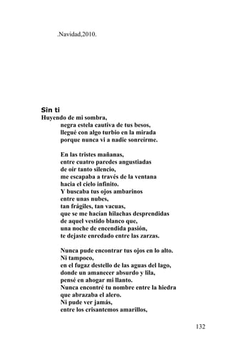 .Navidad,2010.




Sin ti
Huyendo de mi sombra,
       negra estela cautiva de tus besos,
       llegué con algo turbio en la mirada
       porque nunca vi a nadie sonreírme.

      En las tristes mañanas,
      entre cuatro paredes angustiadas
      de oír tanto silencio,
      me escapaba a través de la ventana
      hacia el cielo infinito.
      Y buscaba tus ojos ambarinos
      entre unas nubes,
      tan frágiles, tan vacuas,
      que se me hacían hilachas desprendidas
      de aquel vestido blanco que,
      una noche de encendida pasión,
      te dejaste enredado entre las zarzas.

      Nunca pude encontrar tus ojos en lo alto.
      Ni tampoco,
      en el fugaz destello de las aguas del lago,
      donde un amanecer absurdo y lila,
      pensé en ahogar mi llanto.
      Nunca encontré tu nombre entre la hiedra
      que abrazaba el alero.
      Ni pude ver jamás,
      entre los crisantemos amarillos,

                                                    132
 