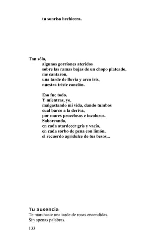 tu sonrisa hechicera.




Tan sólo,
       algunos gorriones ateridos
       sobre las ramas bajas de un chopo plateado,
       me cantaron,
       una tarde de lluvia y arco iris,
       nuestra triste canción.

       Eso fue todo.
       Y mientras, yo,
       malgastando mi vida, dando tumbos
       cual barco a la deriva,
       por mares procelosos e incoloros.
       Saboreando,
       en cada atardecer gris y vacío,
       en cada sorbo de pena con limón,
       el recuerdo agridulce de tus besos...




Tu ausencia
Te marchaste una tarde de rosas encendidas.
Sin apenas palabras.
133
 