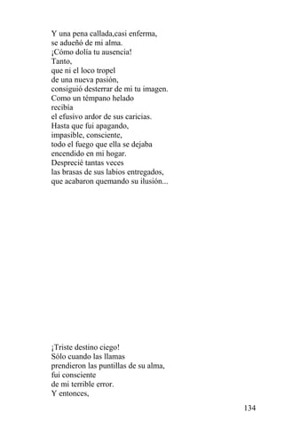 Y una pena callada,casi enferma,
se adueñó de mi alma.
¡Cómo dolía tu ausencia!
Tanto,
que ni el loco tropel
de una nueva pasión,
consiguió desterrar de mi tu imagen.
Como un témpano helado
recibía
el efusivo ardor de sus caricias.
Hasta que fui apagando,
impasible, consciente,
todo el fuego que ella se dejaba
encendido en mi hogar.
Desprecié tantas veces
las brasas de sus labios entregados,
que acabaron quemando su ilusión...




¡Triste destino ciego!
Sólo cuando las llamas
prendieron las puntillas de su alma,
fui consciente
de mi terrible error.
Y entonces,
                                       134
 