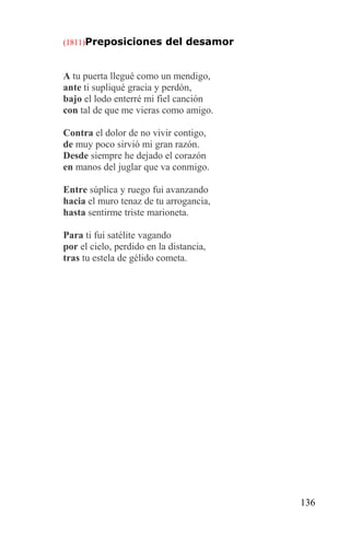 (1811)Preposiciones del desamor



A tu puerta llegué como un mendigo,
ante ti supliqué gracia y perdón,
bajo el lodo enterré mi fiel canción
con tal de que me vieras como amigo.

Contra el dolor de no vivir contigo,
de muy poco sirvió mi gran razón.
Desde siempre he dejado el corazón
en manos del juglar que va conmigo.

Entre súplica y ruego fui avanzando
hacia el muro tenaz de tu arrogancia,
hasta sentirme triste marioneta.

Para ti fui satélite vagando
por el cielo, perdido en la distancia,
tras tu estela de gélido cometa.




                                         136
 