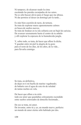 Ni tampoco, de alcanzar raudo la cima
escalando las paredes escarpadas de tus senos.
No es sólo buscar alivio para el fuego que me abrasa.
Ni dar permiso al deseo un domingo por la tarde...

Es más bien cuestión de tacto, de ternura.
Se trata de explorar mares aparentemente calmos
en busca de sueños nuevos.
Se trata de fondear en tu isla solitaria con un bajel de caricias.
De avanzar serenamente hasta el centro de tu anhelo
y allí explorar la espesura de tu humedecida jungla.

Y, sobre todo, se trata, de hacer que aflore la dicha.
Y guardar entre mi piel la alegría de tu gozo
para el resto de los días, de los años, de la vida...
para llevarla conmigo.




Se trata, en definitiva,
de dejar en ti mi huella de marino vagabundo;
de bañarte con el agua de este río de soledad
de tantas noches en vela.

De hacer que aflore a tu cielo
todo ese amor que guardabas celosamente escondido
entre sueños sonrosados de doncella ilusionada...

De eso se trata, mi amor.
De inventar, entre tú y yo, un mundo nuevo, perfecto:
un mundo de amor eterno sólo habitado por dos.

139
 
