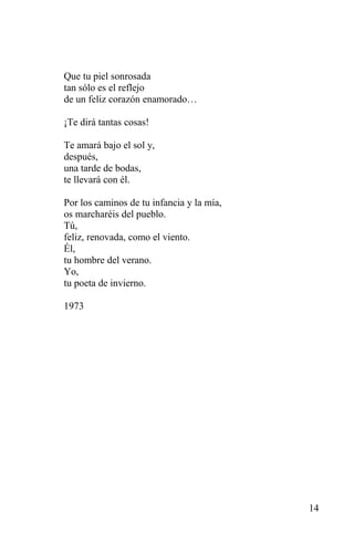 Que tu piel sonrosada
tan sólo es el reflejo
de un feliz corazón enamorado…

¡Te dirá tantas cosas!

Te amará bajo el sol y,
después,
una tarde de bodas,
te llevará con él.

Por los caminos de tu infancia y la mía,
os marcharéis del pueblo.
Tú,
feliz, renovada, como el viento.
Él,
tu hombre del verano.
Yo,
tu poeta de invierno.

1973




                                           14
 