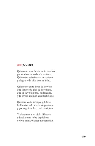 (1611)Quiero

Quiero ser una fuente en tu camino
para calmar tu sed cada mañana.
Quiero ser ruiseñor en tu ventana
y alegrarte la vida con mi trino.

Quiero ser en tu boca dulce vino
que sonroje tu piel de porcelana,
que se lleve tu pena, tu desgana,
y te arroje al amor, cual torbellino.

Quisiera verte siempre jubilosa,
brillando cual estrella de poniente
y yo, seguir tu luz, cual mariposa.

Y elevarnos a un cielo diferente
y habitar una nube caprichosa
y vivir nuestro amor eternamente.




                                        140
 