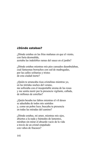 ¿Dónde estabas?

¿Dónde estabas en las frías mañanas en que el viento,
con furia desmedida,
azotaba las indelebles ramas del sauce en el jardín?

¿Dónde estabas mientras mis pies cansados deambulaban,
cual fantasmas borrachos con sed de madrugadas,
por las calles solitarias y tristes
de esta ciudad inerte?

¿Quién te arrancaba risas cristalinas mientras yo,
en las tórridas noches del verano,
me asfixiaba con el insoportable aroma de las rosas
y me sentía morir por la presencia vigilante, callada,
de millones de estrellas?

¿Quién besaba tus labios mientras el vil deseo
se adueñaba de todos mis sentidos
y, como un pobre loco, buscaba tu presencia
en todas las miradas del camino?

¿Dónde estabas, mi amor, mientras mis ojos,
abiertos a la nada y húmedos de lamentos,
miraban sin mirar el absurdo vacío de la vida
a través de un cristal empañado
con vahos de fracasos?

141
 