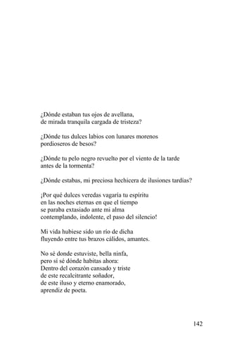 ¿Dónde estaban tus ojos de avellana,
de mirada tranquila cargada de tristeza?

¿Dónde tus dulces labios con lunares morenos
pordioseros de besos?

¿Dónde tu pelo negro revuelto por el viento de la tarde
antes de la tormenta?

¿Dónde estabas, mi preciosa hechicera de ilusiones tardías?

¡Por qué dulces veredas vagaría tu espíritu
en las noches eternas en que el tiempo
se paraba extasiado ante mi alma
contemplando, indolente, el paso del silencio!

Mi vida hubiese sido un río de dicha
fluyendo entre tus brazos cálidos, amantes.

No sé donde estuviste, bella ninfa,
pero sí sé dónde habitas ahora:
Dentro del corazón cansado y triste
de este recalcitrante soñador,
de este iluso y eterno enamorado,
aprendiz de poeta.




                                                              142
 