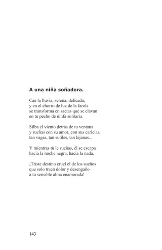 A una niña soñadora.

Cae la lluvia, serena, delicada,
y en el chorro de luz de la farola
se transforma en saetas que se clavan
en tu pecho de ninfa solitaria.

Silba el viento detrás de tu ventana
y sueñas con su amor, con sus caricias,
tan vagas, tan sutiles, tan lejanas...

Y mientras tú le sueñas, él se escapa
hacia la noche negra, hacia la nada.

¡Triste destino cruel el de los sueños
que solo traen dolor y desengaño
a tu sensible alma enamorada!




143
 