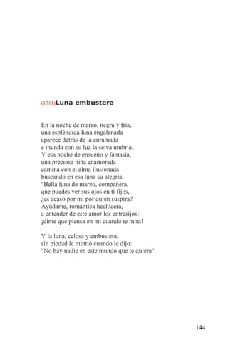 (1711)Luna embustera



En la noche de marzo, negra y fría,
una espléndida luna engalanada
aparece detrás de la enramada
e inunda con su luz la selva umbría.
Y esa noche de ensueño y fantasía,
una preciosa niña enamorada
camina con el alma ilusionada
buscando en esa luna su alegría.
"Bella luna de marzo, compañera,
que puedes ver sus ojos en ti fijos,
¿es acaso por mi por quién suspira?
Ayúdame, romántica hechicera,
a entender de este amor los entresijos:
¡dime que piensa en mi cuando te mira!

Y la luna, celosa y embustera,
sin piedad le mintió cuando le dijo:
"No hay nadie en este mundo que te quiera"




                                             144
 