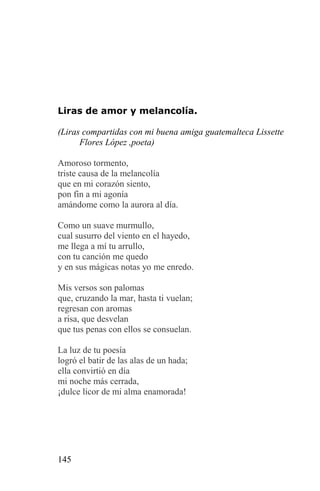 Liras de amor y melancolía.

(Liras compartidas con mi buena amiga guatemalteca Lissette
      Flores López ,poeta)

Amoroso tormento,
triste causa de la melancolía
que en mi corazón siento,
pon fin a mi agonía
amándome como la aurora al día.

Como un suave murmullo,
cual susurro del viento en el hayedo,
me llega a mí tu arrullo,
con tu canción me quedo
y en sus mágicas notas yo me enredo.

Mis versos son palomas
que, cruzando la mar, hasta ti vuelan;
regresan con aromas
a risa, que desvelan
que tus penas con ellos se consuelan.

La luz de tu poesía
logró el batir de las alas de un hada;
ella convirtió en día
mi noche más cerrada,
¡dulce licor de mi alma enamorada!




145
 