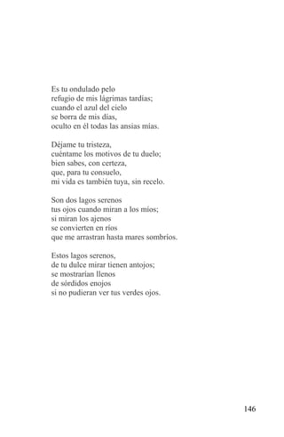 Es tu ondulado pelo
refugio de mis lágrimas tardías;
cuando el azul del cielo
se borra de mis días,
oculto en él todas las ansias mías.

Déjame tu tristeza,
cuéntame los motivos de tu duelo;
bien sabes, con certeza,
que, para tu consuelo,
mi vida es también tuya, sin recelo.

Son dos lagos serenos
tus ojos cuando miran a los míos;
si miran los ajenos
se convierten en ríos
que me arrastran hasta mares sombríos.

Estos lagos serenos,
de tu dulce mirar tienen antojos;
se mostrarían llenos
de sórdidos enojos
si no pudieran ver tus verdes ojos.




                                         146
 