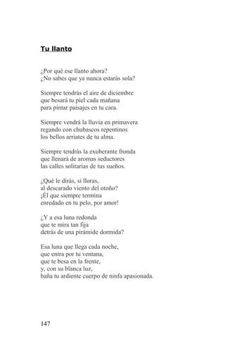 Tu llanto


¿Por qué ese llanto ahora?
¿No sabes que ya nunca estarás sola?

Siempre tendrás el aire de diciembre
que besará tu piel cada mañana
para pintar paisajes en tu cara.

Siempre vendrá la lluvia en primavera
regando con chubascos repentinos
los bellos arriates de tu alma.

Siempre tendrás la exuberante fronda
que llenará de aromas seductores
las calles solitarias de tus sueños.

¿Qué le dirás, si lloras,
al descarado viento del otoño?
¡Él que siempre termina
enredado en tu pelo, por amor!

¿Y a esa luna redonda
que te mira tan fija
detrás de una pirámide dormida?

Esa luna que llega cada noche,
que entra por tu ventana,
que te besa en la frente,
y, con su blanca luz,
baña tu ardiente cuerpo de ninfa apasionada.




147
 