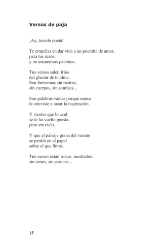 Versos de paja


¡Ay, tozudo poeta!

Te empeñas en dar vida a un poemita de amor,
para tus rezos,
y no encuentras palabras.

Tus versos salen fríos
del glaciar de tu alma.
Son fantasmas sin rostros,
sin cuerpos, sin sonrisas...

Son palabras vacías porque nunca
te atreviste a tocar la inspiración.

Y sientes que lo azul
se te ha vuelto poesía,
pero sin cielo.

Y que el paisaje grana del verano
se perdió en el papel
sobre el que lloras.

Tus versos están tristes, mutilados:
sin senos, sin caricias...




15
 