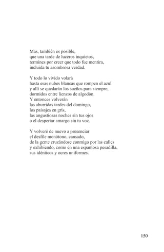 Mas, también es posible,
que una tarde de luceros inquietos,
termines por creer que todo fue mentira,
incluida tu asombrosa verdad.

Y todo lo vivido volará
hasta esas nubes blancas que rompen el azul
y allí se quedarán los sueños para siempre,
dormidos entre lienzos de algodón.
Y entonces volverán
las aburridas tardes del domingo,
los paisajes en gris,
las angustiosas noches sin tus ojos
o el despertar amargo sin tu voz.

Y volveré de nuevo a presenciar
el desfile monótono, cansado,
de la gente cruzándose conmigo por las calles
y exhibiendo, como en una espantosa pesadilla,
sus idénticos y ocres uniformes.




                                                 150
 