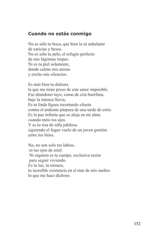 Cuando no estás conmigo

No es sólo tu boca, que bien la sé anhelante
de caricias y besos.
No es sólo tu pelo, el refugio perfecto
de mis lágrimas torpes.
Ni es tu piel solamente,
donde calmo mis ansias
y excito mis silencios.

Es más bien tu dulzura
la que me tiene preso de este amor imposible.
Ese abandono tuyo, como de cría huérfana,
bajo la intensa lluvia,
Es tu linda figura recortando silueta
contra el ardiente púrpura de una tarde de estío.
Es la paz infinita que se aloja en mi alma
cuando miro tus ojos.
Y es tu risa de niña jubilosa
siguiendo el fugaz vuelo de un joven gorrión
entre los lirios.

No, no son solo tus labios,
 ni tus ojos de miel.
 Ni siquiera es tu cuerpo, exclusiva razón
 para seguir viviendo.
Es tu luz, tu ternura,
tu increíble existencia en el mar de mis sueños
lo que me hace dichoso.




                                                    152
 