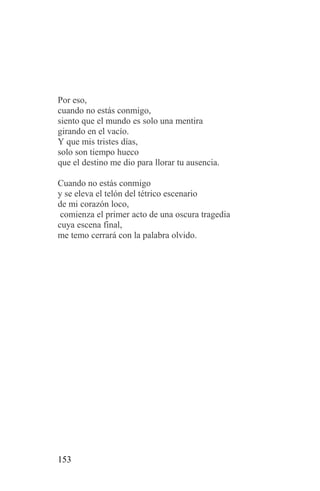 Por eso,
cuando no estás conmigo,
siento que el mundo es solo una mentira
girando en el vacío.
Y que mis tristes días,
solo son tiempo hueco
que el destino me dio para llorar tu ausencia.

Cuando no estás conmigo
y se eleva el telón del tétrico escenario
de mi corazón loco,
 comienza el primer acto de una oscura tragedia
cuya escena final,
me temo cerrará con la palabra olvido.




153
 