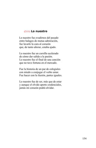 (2111) Lo nuestro

Lo nuestro fue evadirnos del pasado
entre halagos de mutua admiración,
fue lavarle la cara al corazón
que, de tanto añorar, estaba ajado.

Lo nuestro fue un cursillo acelerado
de cómo dar salida a la pasión.
Lo nuestro fue el final de una canción
que no tuvo fortuna en el mercado.

Fue la historia de un par de colegiales
con miedo a conjugar el verbo amar.
Fue hacer con la ilusión, partes iguales.

Lo nuestro fue de ser, más que de estar
y aunque el olvido aporte credenciales,
jamás mi corazón podrá olvidar.




                                            154
 