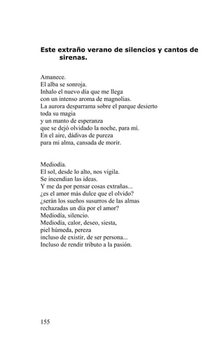 Este extraño verano de silencios y cantos de
     sirenas.


Amanece.
El alba se sonroja.
Inhalo el nuevo día que me llega
con un intenso aroma de magnolias.
La aurora desparrama sobre el parque desierto
toda su magia
y un manto de esperanza
que se dejó olvidado la noche, para mí.
En el aire, dádivas de pureza
para mi alma, cansada de morir.


Mediodía.
El sol, desde lo alto, nos vigila.
Se incendian las ideas.
Y me da por pensar cosas extrañas...
¿es el amor más dulce que el olvido?
¿serán los sueños susurros de las almas
rechazadas un día por el amor?
Mediodía, silencio.
Mediodía, calor, deseo, siesta,
piel húmeda, pereza
incluso de existir, de ser persona...
Incluso de rendir tributo a la pasión.




155
 