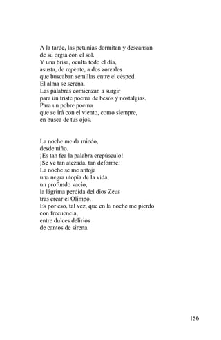 A la tarde, las petunias dormitan y descansan
de su orgía con el sol.
Y una brisa, oculta todo el día,
asusta, de repente, a dos zorzales
que buscaban semillas entre el césped.
El alma se serena.
Las palabras comienzan a surgir
para un triste poema de besos y nostalgias.
Para un pobre poema
que se irá con el viento, como siempre,
en busca de tus ojos.


La noche me da miedo,
desde niño.
¡Es tan fea la palabra crepúsculo!
¡Se ve tan atezada, tan deforme!
La noche se me antoja
una negra utopía de la vida,
un profundo vacío,
la lágrima perdida del dios Zeus
tras crear el Olimpo.
Es por eso, tal vez, que en la noche me pierdo
con frecuencia,
entre dulces delirios
de cantos de sirena.




                                                 156
 