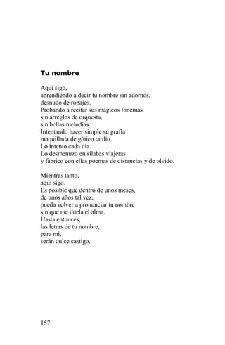Tu nombre

Aquí sigo,
aprendiendo a decir tu nombre sin adornos,
desnudo de ropajes.
Probando a recitar sus mágicos fonemas
sin arreglos de orquesta,
sin bellas melodías.
Intentando hacer simple su grafía
maquillada de gótico tardío.
Lo intento cada día.
Lo desmenuzo en sílabas viajeras
y fabrico con ellas poemas de distancias y de olvido.

Mientras tanto,
aquí sigo.
Es posible que dentro de unos meses,
de unos años tal vez,
pueda volver a pronunciar tu nombre
sin que me duela el alma.
Hasta entonces,
las letras de tu nombre,
para mí,
serán dulce castigo.




157
 