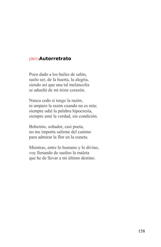 (2011)Autorretrato



Poco dado a los bailes de salón,
suelo ser, de la huerta, la alegría,
siendo así que una tal melancolía
se adueñó de mi triste corazón.

Nunca cedo si tengo la razón,
ni amparo la razón cuando no es mía;
siempre odié la palabra hipocresía,
siempre amé la verdad, sin condición.

Bohemio, soñador, casi poeta,
no me importa salirme del camino
para admirar la flor en la cuneta.

Mientras, entre lo humano y lo divino,
voy llenando de sueños la maleta
que he de llevar a mi último destino.




                                         158
 