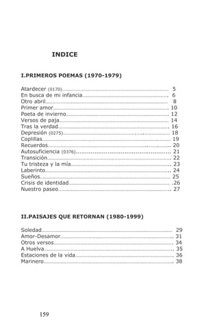 INDICE


I.PRIMEROS POEMAS (1970-1979)

Atardecer (0170)…..................................................................... 5
En busca de mi infancia……………………………………………………. 6
Otro abril…………………………………………………………………………… 8
Primer amor………………………………………………………………………. 10
Poeta de invierno………………………………………………………………. 12
Versos de paja…………………………………………………………………… 14
Tras la verdad……………………………………………………………………. 16
Depresión (0275)…………………………………………….…..……………… 18
Coplillas……………………………………………………………………….……… 19
Recuerdos……………………………………………………………..…….…….. 20
Autosuficiencia (0376)................................................... 21
Transición……………………………………………………………………………. 22
Tu tristeza y la mía…………………………………………………………….. 23
Laberinto…………………………………………………………………………….. 24
Sueños………………………………………………………………………………… 25
Crisis de identidad……………………………………………………………… .26
Nuestro paseo…………………………………………………………………….. 27




II.PAISAJES QUE RETORNAN (1980-1999)

Soledad………………………………………………………………………………… 29
Amor-Desamor…………………………………………………………………….. 31
Otros versos…………………………………………………………………………. 34
A Huelva……………………………………………………………………………….. 35
Estaciones de la vida……………………………………………………………. 36
Marinero……………………………………………………………………………….. 38




          159
 