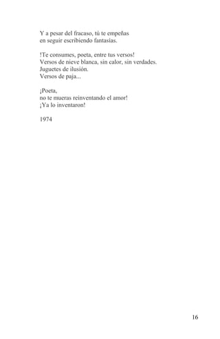 Y a pesar del fracaso, tú te empeñas
en seguir escribiendo fantasías.

!Te consumes, poeta, entre tus versos!
Versos de nieve blanca, sin calor, sin verdades.
Juguetes de ilusión.
Versos de paja...

¡Poeta,
no te mueras reinventando el amor!
¡Ya lo inventaron!

1974




                                                   16
 