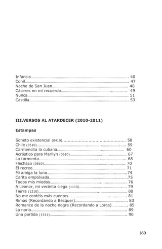 Infancia…………………………………………………………………………………. 40
Conil………………………………………………………………………………………. 47
Noche de San Juan………………………………………………………………. 48
Cáceres en mi recuerdo…………………………………………..…………. 49
Nunca……………………………………………………………………………………. 51
Castilla………………………………………………………………………………….. 53




III.VERSOS AL ATARDECER (2010-2011)

Estampas

Soneto existencial (0410).............................................. 58
Chile (0510)………………………………………….………….……………..….. 59
Carmencita la cubana…………………………………….………………… 60
Acróstico para Marilyn (0610)………………………….…….…..………. 67
La tormenta…………………………………………………..…..……………... 68
Flechazo (0810)…………………………………………………….…..……….. 70
El recreo………………………………………………………………….…………. 71
Mi amiga la luna…………………………………………………….….………..74
Carita empolvada…………………………………………………….…..….….75
Todos mis miedos…………………………………………..….…….……….. 76
A Leonor, mi vecinita ciega (1110)…………………..………….….…. 79
Tierra (1210)…………………………………………………..…………….……… 80
No me contéis más cuentos………………………………….…..………. 81
Rimas (Recordando a Bécquer)………………………………….………. 83
Romance de la noche negra (Recordando a Lorca)……….….. 85
La noria……………………………………………………………………………….. 89
Una partida (1511)……………………………………………………………….. 90



                                                                             160
 