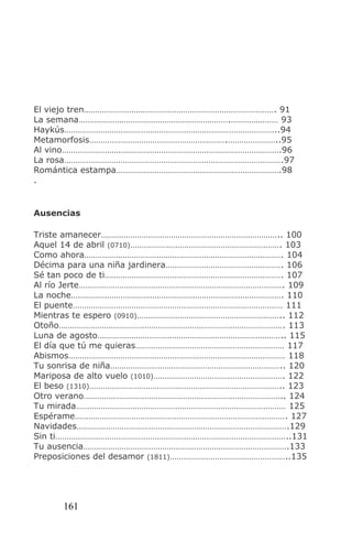 El viejo tren…………………………………………………………………………. 91
La semana………………………………………………………….………………… 93
Haykús…………………………………………………………………………………..94
Metamorfosis…………………………………………………….…………………..95
Al vino…………………………………………………………………………………….96
La rosa…………………………………………………………………………………….97
Romántica estampa……………………………………………………………….98
.


Ausencias

Triste amanecer…………………………………………………………………….. 100
Aquel 14 de abril (0710)…………………………………………………………. 103
Como ahora……………………………………………………………………………. 104
Décima para una niña jardinera……………………………………………. 106
Sé tan poco de ti……………………………………………………………………. 107
Al río Jerte………………………………………………………………………………. 109
La noche…………………………………………………………………………………. 110
El puente………………………………………………………………………………… 111
Mientras te espero (0910)……………………………………………………….. 112
Otoño………………………………………………………………………………………. 113
Luna de agosto……………………………………………………………………….. 115
El día que tú me quieras………………………………………………………… 117
Abismos…………………………………………………………………………………… 118
Tu sonrisa de niña………………………………………………………………….. 120
Mariposa de alto vuelo (1010)…………………………………………………. 122
El beso (1310)………………………………………………………………………….. 123
Otro verano…………………………………………………………………………….. 124
Tu mirada………………………………………………………………………………… 125
Espérame…………………………………………………………………………………. 127
Navidades………………………………………………………………………………….129
Sin ti…………………………………………………………………………………………..131
Tu ausencia……………………………………………………………………………….133
Preposiciones del desamor (1811)……………………………………………..135




     161
 