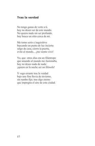 Tras la verdad


No tengo ganas de verte a ti,
hoy no deseo ser de este mundo.
No quiero nada sin ser profundo,
hoy busco un sitio cerca de mi.

Me torno serio e inquisitivo
buscando un punto de luz incierta:
salgo de casa, cierro la puerta,
evito al mundo,...¡me siento vivo!

Yo, que otros días era un filántropo
que amando al mundo me ilusionaba,
hoy no deseo nada de nada:
¡quiero en la noche ser un filósofo!

Y vago errante tras la verdad
bajo una fina lluvia de invierno,
sin rumbo fijo, tras algo eterno
que impregna el aire de esta ciudad.




17
 