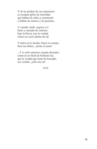Y de las piedras de sus mansiones
se escapan gritos de eternidad
que hablan de odios y enemistad
y hablan de amores y de pasiones.

Y cuando, tarde, regreso a ti
harto y cansado de caminar
bajo la lluvia, tras la verdad,
siento un vacío dentro de mi.

Y entro en tu alcoba, busco tu cuerpo,
beso tus labios...¡brota el amor!

...Y es sólo entonces cuando descubro
como en un flash de brillante luz,
que la verdad que tanto he buscado,
esa verdad...¡sólo eres tú!

                        1975




                                         18
 
