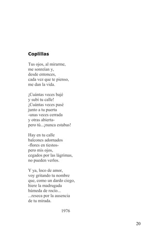 Coplillas

Tus ojos, al mirarme,
me sonreían y,
desde entonces,
cada vez que te pienso,
me dan la vida.

¡Cuántas veces bajé
y subí tu calle!
¡Cuántas veces pasé
junto a tu puerta
-unas veces cerrada
y otras abierta-
pero tú...¡nunca estabas!

Hay en tu calle
balcones adornados
-flores en tiestos-
pero mis ojos,
cegados por las lágrimas,
no pueden verlos.

Y ya, loco de amor,
voy gritando tu nombre
que, como un dardo ciego,
hiere la madrugada
húmeda de rocío...
...reseca por la ausencia
de tu mirada.

                   1976

                            20
 
