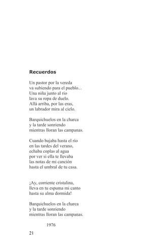 Recuerdos

Un pastor por la vereda
va subiendo para el pueblo...
Una niña junto al río
lava su ropa de duelo.
Allá arriba, por las eras,
un labrador mira al cielo.

Barquichuelos en la charca
y la tarde sonriendo
mientras lloran las campanas.

Cuando bajaba hasta el río
en las tardes del verano,
echaba coplas al agua
por ver si ella te llevaba
las notas de mi canción
hasta el umbral de tu casa.


¡Ay, corriente cristalina,
lleva en tu espuma mi canto
hasta su alma dormida!

Barquichuelos en la charca
y la tarde sonriendo
mientras lloran las campanas.

         1976
21
 