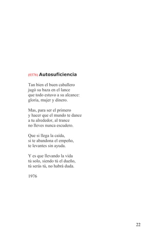 (0376) Autosuficiencia

Tan bien el buen caballero
jugó su baza en el lance
que todo estuvo a su alcance:
gloria, mujer y dinero.

Mas, para ser el primero
y hacer que el mundo te dance
a tu alrededor, al trance
no lleves nunca escudero.

Que si llega la caída,
si te abandona el empeño,
te levantes sin ayuda.

Y es que llevando la vida
tú solo, siendo tú el dueño,
tú serás tú, no habrá duda.

1976




                                22
 
