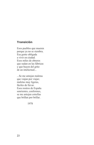Transición

Esos pueblos que mueren
porque ya no se siembra.
Esa gente obligada
a vivir en ciudad.
Esos miles de obreros
que sudan en las fábricas
y que huyen del grito
de un intelectual...

...Se me antojan maletas
que viajan por viajar;
maletas muy ligeras,
fáciles de llevar.
Esos rostros de España
sonrientes, conformes,
se me antojan estrellas
que brillan por brillar.

         1978




23
 
