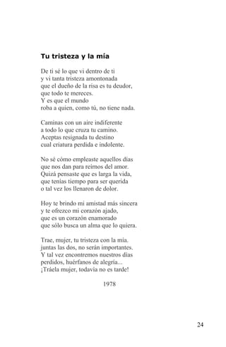 Tu tristeza y la mía

De ti sé lo que vi dentro de ti
y vi tanta tristeza amontonada
que el dueño de la risa es tu deudor,
que todo te mereces.
Y es que el mundo
roba a quien, como tú, no tiene nada.

Caminas con un aire indiferente
a todo lo que cruza tu camino.
Aceptas resignada tu destino
cual criatura perdida e indolente.

No sé cómo empleaste aquellos días
que nos dan para reírnos del amor.
Quizá pensaste que es larga la vida,
que tenías tiempo para ser querida
o tal vez los llenaron de dolor.

Hoy te brindo mi amistad más sincera
y te ofrezco mi corazón ajado,
que es un corazón enamorado
que sólo busca un alma que lo quiera.

Trae, mujer, tu tristeza con la mía.
juntas las dos, no serán importantes.
Y tal vez encontremos nuestros días
perdidos, huérfanos de alegría...
¡Tráela mujer, todavía no es tarde!

                         1978




                                        24
 