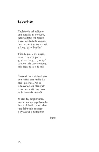 Laberinto


Cachito de sol ardiente
que abrasas mi corazón,
¿entraste por mi balcón
o eres un destello errante
que me ilumina un instante
y luego parte burlón?

Beso tu piel y me quemo,
ardo en deseos por ti
y, sin embargo...¿por qué
cuando más cerca te tengo
más lejos te veo de mi?


Trozo de luna de invierno
que matas con tu fría luz
mis ilusiones...No sé
si te conocí en el mundo
o eres un sueño que tuve
en la mesa de un café.

Si eres tú, despiértame,
que yo nunca supe hacerlo;
busca el fondo de mi alma
-ese laberinto amargo-
y ayúdame a conocerlo.

                             1978




25
 