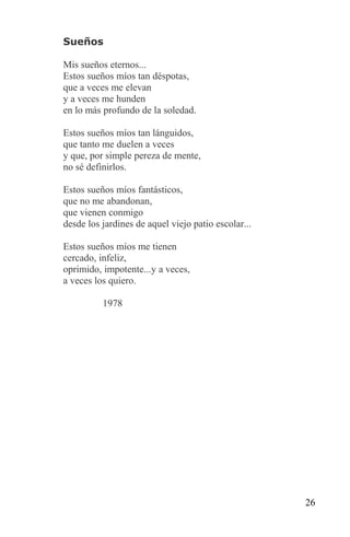 Sueños

Mis sueños eternos...
Estos sueños míos tan déspotas,
que a veces me elevan
y a veces me hunden
en lo más profundo de la soledad.

Estos sueños míos tan lánguidos,
que tanto me duelen a veces
y que, por simple pereza de mente,
no sé definirlos.

Estos sueños míos fantásticos,
que no me abandonan,
que vienen conmigo
desde los jardines de aquel viejo patio escolar...

Estos sueños míos me tienen
cercado, infeliz,
oprimido, impotente...y a veces,
a veces los quiero.

          1978




                                                     26
 