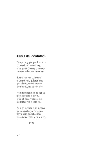Crisis de identidad.

Sé que soy porque los otros
dicen de mí cómo soy,
mas yo sé bien que no soy
como suelen ser los otros.

Los otros son como son
y como son, quieren ser;
yo, si soy, estoy seguro:
como soy, no quiero ser.

Y me empeño en no ser yo
para ser este o aquel,
y ya al final vengo a ser
de nuevo yo y sólo yo.

Si sigo siendo y no siendo,
ya soñando, ya viviendo,
terminaré no sabiendo
quién es el otro y quién yo.

           1979



27
 