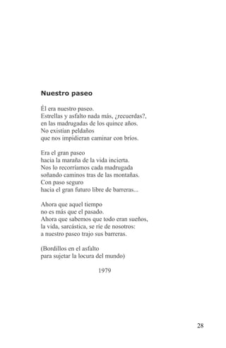 Nuestro paseo

Él era nuestro paseo.
Estrellas y asfalto nada más, ¿recuerdas?,
en las madrugadas de los quince años.
No existían peldaños
que nos impidieran caminar con bríos.

Era el gran paseo
hacia la maraña de la vida incierta.
Nos lo recorríamos cada madrugada
soñando caminos tras de las montañas.
Con paso seguro
hacia el gran futuro libre de barreras...

Ahora que aquel tiempo
no es más que el pasado.
Ahora que sabemos que todo eran sueños,
la vida, sarcástica, se ríe de nosotros:
a nuestro paseo trajo sus barreras.

(Bordillos en el asfalto
para sujetar la locura del mundo)

                       1979




                                             28
 