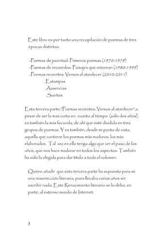 Este libro es por tanto una recopilación de poemas de tres
  épocas distintas:


  -Poemas de juventud: Primeros poemas (1970-1979)
  -Poemas de recuerdos: Paisajes que retornan (1980-1999)
  -Poemas recientes: Versos al atardecer (2010-2011)
           .Estampas
           .Ausencias
            .Sueños


Esta tercera parte,”Poemas recientes: Versos al atardecer”,a
pesar de ser la mas corta en cuanto al tiempo (sólo dos años),
es también la más fecunda, de ahí que esté dividida en tres
grupos de poemas. Y es también, desde mi punto de vista,
aquella que contiene los poemas más maduros, los más
elaborados. Tal vez en ello tenga algo que ver el paso de los
años, que nos hace madurar en todos los aspectos. También
ha sido la elegida para dar título a todo el volumen.


 Quiero añadir que esta tercera parte ha supuesto para mi
 una resurrección literaria, pues llevaba varios años sin
 escribir nada. Este Renacimiento literario se lo debo, en
 parte, al extenso mundo de Internet.




 3
 