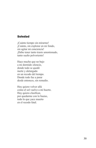 Soledad

¡Cuánto tiempo sin mirarme!
¡Cuánto, sin explorar en mi fondo,
sin agitar mi conciencia!
¡Debo tener tanto trasto amontonado,
tanto sueño polvoriento!

Hace mucho que no bajo
a mi dormido silencio,
donde todo se quedó
inerte y aletargado
en un recodo del tiempo.
Donde todo fue a parar
desde entonces, sin remedio.

Hoy quiero volver allá
como el sol vuelve a mi huerto.
Hoy quiero clasificar,
por quedarme con lo bueno,
todo lo que yace muerto
en el recodo fatal.




                                       30
 