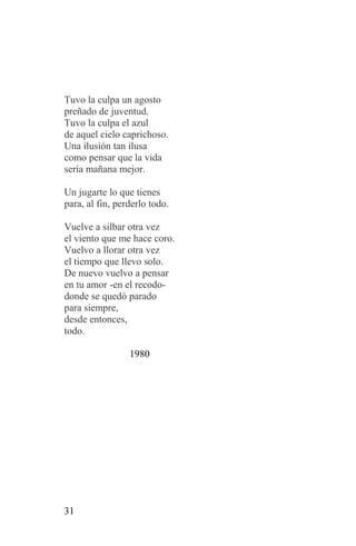 Tuvo la culpa un agosto
preñado de juventud.
Tuvo la culpa el azul
de aquel cielo caprichoso.
Una ilusión tan ilusa
como pensar que la vida
sería mañana mejor.

Un jugarte lo que tienes
para, al fin, perderlo todo.

Vuelve a silbar otra vez
el viento que me hace coro.
Vuelvo a llorar otra vez
el tiempo que llevo solo.
De nuevo vuelvo a pensar
en tu amor -en el recodo-
donde se quedó parado
para siempre,
desde entonces,
todo.

                 1980




31
 
