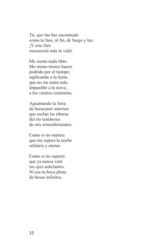 Tú, que me has encontrado
como tu faro, al fin, de fuego y luz.
¡Y este faro
oscurecerá más tu vida!

Me siento nada libre.
Me siento tronco hueco
podrido por el tiempo;
suplicando a la tierra
que no me nutra más.
Impasible a la nieve,
a los vientos contrarios.

Aguantando la furia
de huracanes internos
que asolan las riberas
del río tenebroso
de mis remordimientos.

Como si no supiera
que me espera la noche
solitaria y eterna.

Como si no supiera
que ya nunca veré
tus ojos anhelantes.
Ni esa tu boca plena
de besos infinitos.




33
 