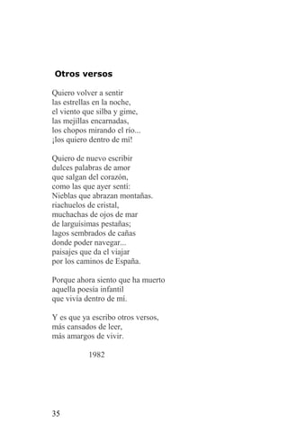 Otros versos

Quiero volver a sentir
las estrellas en la noche,
el viento que silba y gime,
las mejillas encarnadas,
los chopos mirando el río...
¡los quiero dentro de mí!

Quiero de nuevo escribir
dulces palabras de amor
que salgan del corazón,
como las que ayer sentí:
Nieblas que abrazan montañas.
riachuelos de cristal,
muchachas de ojos de mar
de larguísimas pestañas;
lagos sembrados de cañas
donde poder navegar...
paisajes que da el viajar
por los caminos de España.

Porque ahora siento que ha muerto
aquella poesía infantil
que vivía dentro de mí.

Y es que ya escribo otros versos,
más cansados de leer,
más amargos de vivir.

           1982




35
 