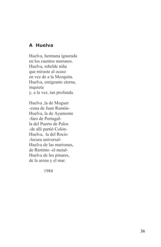 A Huelva

Huelva, hermana ignorada
en los cuentos morunos.
Huelva, rebelde niña
que miraste al ocaso
en vez de a la Mezquita.
Huelva, emigrante eterna,
inquieta
y, a la vez, tan profunda.

Huelva ,la de Moguer
-cuna de Juan Ramón-
Huelva, la de Ayamonte
-faro de Portugal-
la del Puerto de Palos
-de allí partió Colón-
Huelva, la del Rocío
-locura universal-
Huelva de las marismas,
de Riotinto -el metal-
Huelva de los pinares,
de la arena y el mar.

       1984




                             36
 