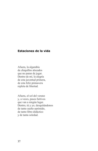 Estaciones de la vida




Afuera, la algarabía
de chiquillos alocados
que no paran de jugar.
Dentro de mí, la alegría
de esta juventud primera,
de esta feliz primavera
repleta de libertad.


Afuera, el sol del verano
y, a veces, pasos furtivos
que van a ningún lugar.
Dentro, tú y yo, desquitándonos
de tanto sueño oprimido,
de tanto libro didáctico
y de tanta soledad.




37
 
