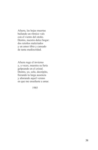 Afuera, las hojas muertas
bailando un rítmico vals
con el viento del otoño.
Dentro, nuestro dulce hogar:
dos retoños malcriados
y un amor tibio y cansado
de tanta mediocridad.



Afuera ruge el invierno
y, a veces, muestra su furia
golpeando en el cristal.
Dentro, yo, solo, decrépito,
llorando tu larga ausencia
y añorando aquel verano
en que me enseñaste a amar.

            1985




                               38
 