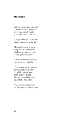 Marinero



Son tus manos dos palomas
volando hacia el palomar.
Es el palomar el viento
que viene hacia ti del mar.

(Las palomas de tus manos
siempre errantes volarán.)

Llega el ocaso a la playa
porque la luz cae al mar.
Si el ocaso es en tus ojos,
la luz...¿dónde caerá?

(Se la llevan malos vientos
camino de la ciudad.)

¿Qué tienes que ni las olas
consiguen tu despertar?
A tu lado un marinero
por ti dejó de bogar.
Junto a su ancla de plata
aguarda tu despertar.

(Tú querías un marinero
y ahora quieres todo el mar.)




39
 