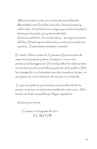 Allí me encontré un día con un foro de poesía llamado
 Monosílabo.com. En él he conocido a buenos poetas y,
 sobre todo, he hecho buenos amigos que me han devuelto la
 ilusión por la poesía, que ya tenía olvidada.
 Gracias a este foro, he escrito, tal vez, los mejores poemas
 del libro. Desde aquí mi admiración y cariño para todos sus
 usuarios . Estáis todos invitados a visitarlo.


En total , el libro consta de 91 poemas. Unos nacieron de
experiencias propias y otros - la mayoría- no son sino
producto de la imaginación. Pero todos ellos han sido escritos
con la intención de crear belleza partiendo de la palabra. Si lo
he conseguido o no, lo tendréis que decir vosotros, los que os
acerquéis a él con la intención de conocer su contenido.


Lo que sí os pido es que los leáis como se debe de leer la
poesía, sin prisas, sin atracones, meditando cada verso…Si lo
hacéis así, hasta es posible que llegue a gustaros.


 Gracias por leerme.


      Cáceres,16 de agosto de 2011
                EL AUTOR




                                                                4
 